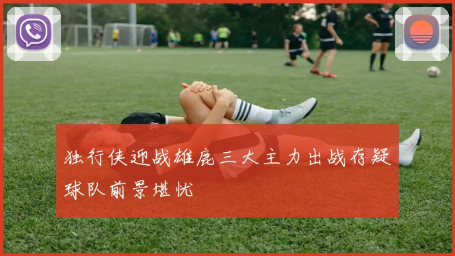 独行侠迎战雄鹿三大主力出战存疑球队前景堪忧