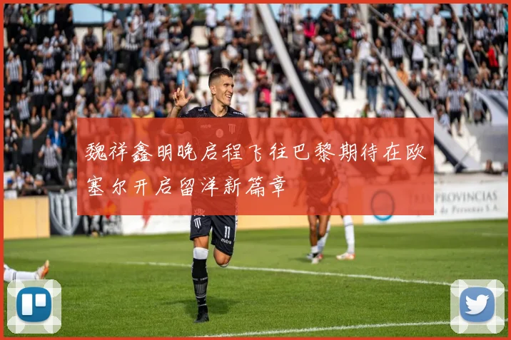 魏祥鑫明晚启程飞往巴黎期待在欧塞尔开启留洋新篇章