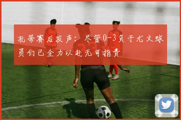 孔蒂赛后发声：尽管0-3负于尤文球员们已全力以赴无可指责