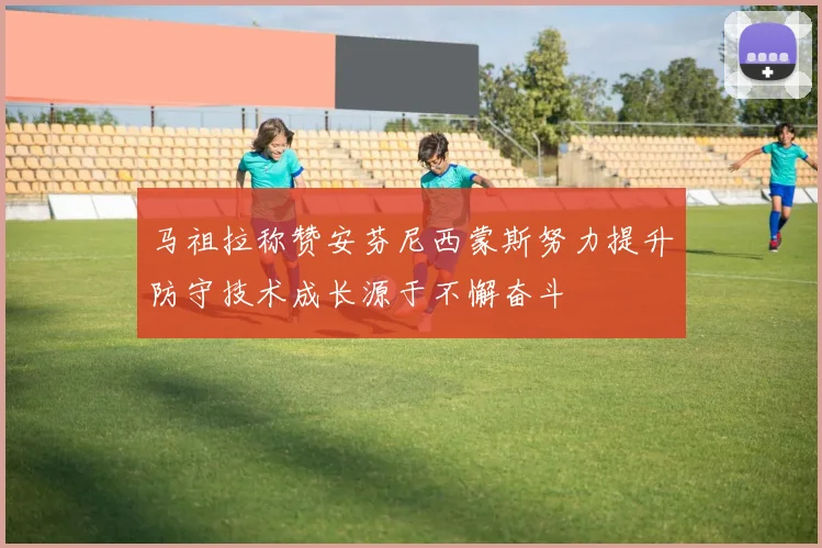 马祖拉称赞安芬尼西蒙斯努力提升防守技术成长源于不懈奋斗