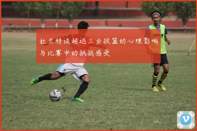 杜兰特谈超远三分投篮的心理影响与比赛中的挑战感受