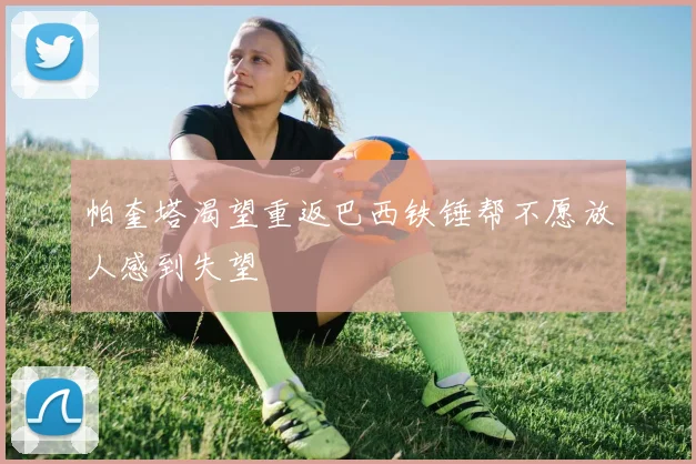 帕奎塔渴望重返巴西铁锤帮不愿放人感到失望