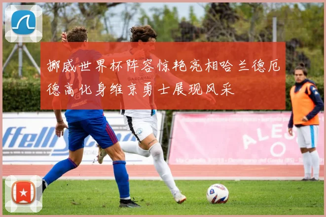挪威世界杯阵容惊艳亮相哈兰德厄德高化身维京勇士展现风采