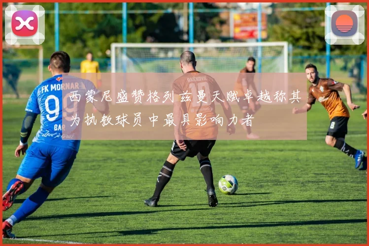 西蒙尼盛赞格列兹曼天赋卓越称其为执教球员中最具影响力者