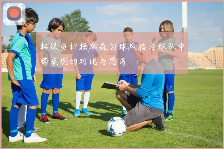 拓媒分析杨瀚森打球风格与球队中锋表现的对比与思考