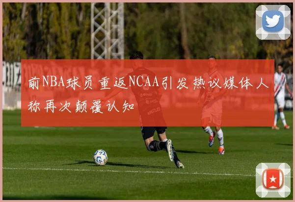 前NBA球员重返NCAA引发热议媒体人称再次颠覆认知