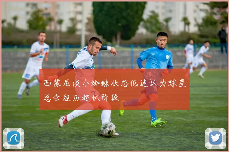 西蒙尼谈小蜘蛛状态低迷认为球星总会经历起伏阶段