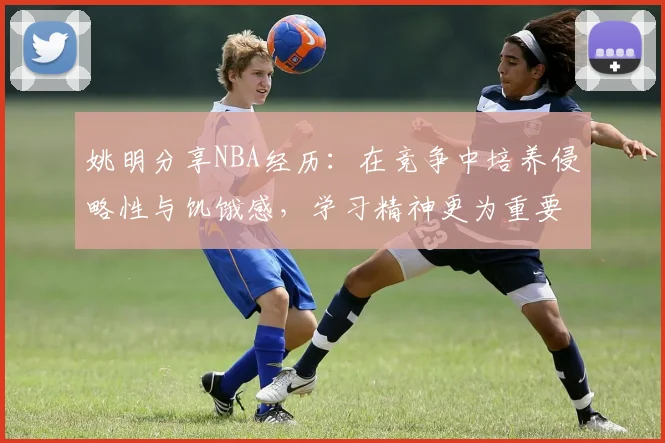 姚明分享NBA经历：在竞争中培养侵略性与饥饿感，学习精神更为重要