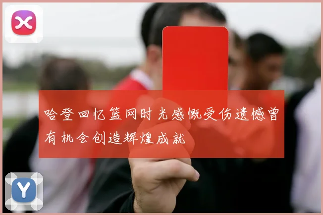 哈登回忆篮网时光感慨受伤遗憾曾有机会创造辉煌成就