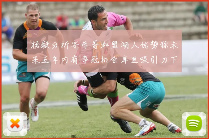 杨毅分析字母哥加盟湖人优势称未来五年内有争冠机会库里吸引力下降