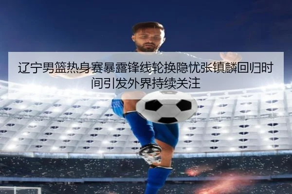 辽宁男篮热身赛暴露锋线轮换隐忧张镇麟回归时间引发外界持续关注(DPSPORTS)